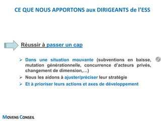 MOVENS CONSEIL
Réussir à passer un cap
 Dans une situation mouvante (subventions en baisse,
mutation générationnelle, concurrence d’acteurs privés,
changement de dimension,…)
 Nous les aidons à ajuster/préciser leur stratégie
 Et à prioriser leurs actions et axes de développement
CE QUE NOUS APPORTONS aux DIRIGEANTS de l’ESS
9
 