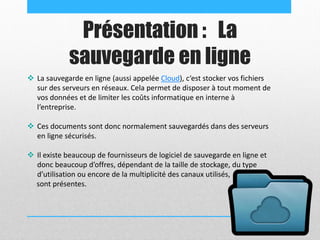 Présentation : La
sauvegarde en ligne
 La sauvegarde en ligne (aussi appelée Cloud), c‘est stocker vos fichiers
sur des serveurs en réseaux. Cela permet de disposer à tout moment de
vos données et de limiter les coûts informatique en interne à
l‘entreprise.
 Ces documents sont donc normalement sauvegardés dans des serveurs
en ligne sécurisés.
 Il existe beaucoup de fournisseurs de logiciel de sauvegarde en ligne et
donc beaucoup d’offres, dépendant de la taille de stockage, du type
d’utilisation ou encore de la multiplicité des canaux utilisés,
sont présentes.
 