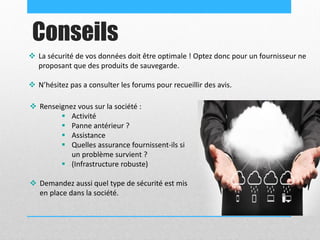 Conseils
 La sécurité de vos données doit être optimale ! Optez donc pour un fournisseur ne
proposant que des produits de sauvegarde.
 N’hésitez pas a consulter les forums pour recueillir des avis.
 Renseignez vous sur la société :
 Activité
 Panne antérieur ?
 Assistance
 Quelles assurance fournissent-ils si
un problème survient ?
 (Infrastructure robuste)
 Demandez aussi quel type de sécurité est mis
en place dans la société.
 