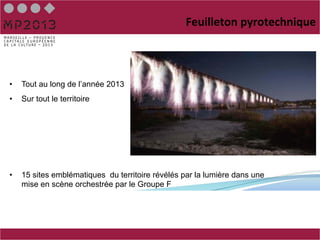 Feuilleton	
  pyrotechnique



•    Tout au long de l’année 2013
•    Sur tout le territoire




•    15 sites emblématiques du territoire révélés par la lumière dans une
     mise en scène orchestrée par le Groupe F
 