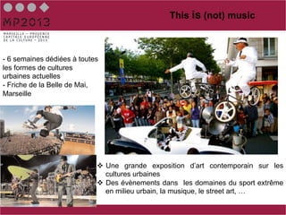 This is (not) music



 - 6 semaines dédiées à toutes
 les formes de cultures
 urbaines actuelles
 - Friche de la Belle de Mai,
 Marseille
Sports




Musique

                             v  Une grande exposition d’art contemporain sur les
                                 cultures urbaines
                             v  Des évènements dans les domaines du sport extrême
                                 en milieu urbain, la musique, le street art, …
 
