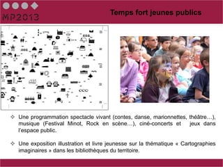 Temps fort jeunes publics




²  Une programmation spectacle vivant (contes, danse, marionnettes, théâtre…),
    musique (Festival Minot, Rock en scène…), ciné-concerts et       jeux dans
    l’espace public.

²  Une exposition illustration et livre jeunesse sur la thématique « Cartographies
    imaginaires » dans les bibliothèques du territoire.
 