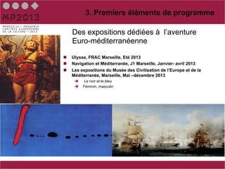3. Premiers éléments de programme

      Des expositions dédiées à l’aventure
      Euro-méditerranéenne

n    Ulysse, FRAC Marseille, Eté 2013
n    Navigation et Méditerranée, J1 Marseille, Janvier- avril 2013
n    Les expositions du Musée des Civilisation de l’Europe et de la
      Méditerranée, Marseille, Mai –décembre 2013
       è    Le noir et le bleu
       è    Féminin, masculin




       è 
 