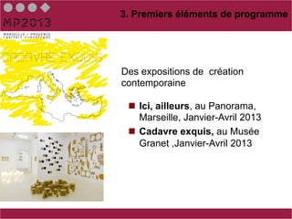 3. Premiers éléments de programme




Des expositions de création
contemporaine

 n  Ici, ailleurs, au Panorama,
     Marseille, Janvier-Avril 2013
 n  Cadavre exquis, au Musée
     Granet ,Janvier-Avril 2013
 