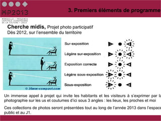 3. Premiers éléments de programme


 Cherche midis, Projet photo participatif
 Dès 2012, sur l’ensemble du territoire




Un immense appel à projet qui invite les habitants et les visiteurs à s’exprimer par la
photographie sur les us et coutumes d’ici sous 3 angles : les lieux, les proches et moi
Ces collections de photos seront présentées tout au long de l’année 2013 dans l’espace
public et au J1.
 