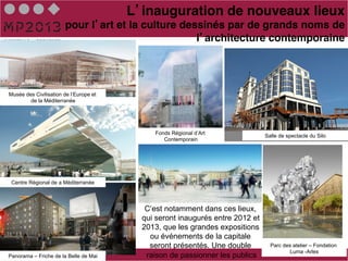 L inauguration de nouveaux lieux!
                       pour l art et la culture dessinés par de grands noms de
                                                   l architecture contemporaine!




Musée des Civilisation de l’Europe et
        de la Méditerranée




                                             Fonds Régional d’Art
                                                                               Salle de spectacle du Silo
                                                Contemporain




 Centre Régional de a Méditerranée




                                           C’est notamment dans ces lieux,
                                          qui seront inaugurés entre 2012 et
                                          2013, que les grandes expositions
                                            ou événements de la capitale
                                            seront présentés. Une double         Parc des atelier – Fondation
                                                                                         Luma -Arles
Panorama – Friche de la Belle de Mai       raison de passionner les publics
 