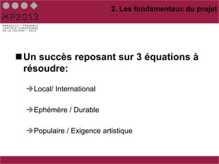 2. Les fondamentaux du projet




n Un succès reposant sur 3 équations à
   résoudre:

  è Local/ International

  è Ephémère / Durable

  è Populaire / Exigence artistique
 