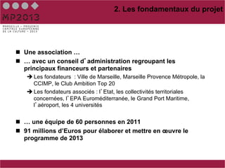 2. Les fondamentaux du projet




n  Une association …
n  … avec un conseil d administration regroupant les
    principaux financeurs et partenaires
   è Les fondateurs : Ville de Marseille, Marseille Provence Métropole, la
      CCIMP, le Club Ambition Top 20
   è Les fondateurs associés : l Etat, les collectivités territoriales
      concernées, l EPA Euroméditerranée, le Grand Port Maritime,
      l aéroport, les 4 universités


n  … une équipe de 60 personnes en 2011
n  91 millions d’Euros pour élaborer et mettre en œuvre le
    programme de 2013
 