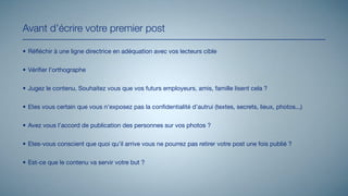 Avant d’écrire votre premier post

• Réﬂéchir à une ligne directrice en adéquation avec vos lecteurs cible


• Vériﬁer l’orthographe


• Jugez le contenu. Souhaitez vous que vos futurs employeurs, amis, famille lisent cela ?


• Etes vous certain que vous n’exposez pas la conﬁdentialité d’autrui (textes, secrets, lieux, photos...)


• Avez vous l’accord de publication des personnes sur vos photos ?


• Etes-vous conscient que quoi qu’il arrive vous ne pourrez pas retirer votre post une fois publié ?


• Est-ce que le contenu va servir votre but ?
 