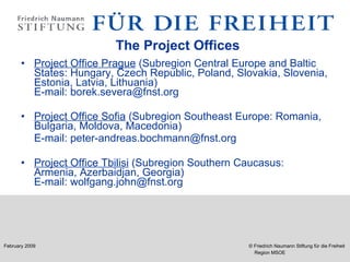   The Project Offices Project Office Prague  (Subregion Central Europe and Baltic States: Hungary, Czech Republic, Poland, Slovakia, Slovenia, Estonia, Latvia, Lithuania)  E-mail: borek.severa@fnst.org  Project Office Sofia  (Subregion Southeast Europe: Romania, Bulgaria, Moldova, Macedonia)   E-mail: peter-andreas.bochmann@fnst.org   Project Office Tbilisi  (Subregion Southern Caucasus: Armenia, Azerbaidjan, Georgia) E-mail: wolfgang.john@fnst.org 