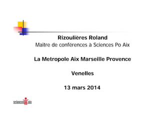Rizoulières Roland
Maitre de conférences à Sciences Po Aix
La Metropole Aix Marseille Provence
Venelles
13 mars 2014
 