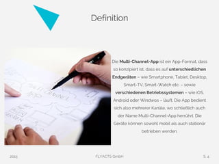 Definition
Die Multi-Channel-App ist ein App-Format, dass
so konzipiert ist, dass es auf unterschiedlichen
Endgeräten – wie Smartphone, Tablet, Desktop,
Smart-TV, Smart-Watch etc. – sowie
verschiedenen Betriebssystemen – wie iOS,
Android oder Windwos – läuft. Die App bedient
sich also mehrerer Kanäle, wo schließlich auch
der Name Multi-Channel-App herrührt. Die
Geräte können sowohl mobil als auch stationär
betrieben werden.
2015 FLYACTS GmbH S. 4
 
