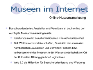 Besucherorientiertes Ausstellen und Vermitteln ist auch online der wichtigste Museumsmarketingansatz. Orientierung an den Besucherbedürfnissen = Besucherzufriedenheit Ziel: Wettbewerbsvorteile schaffen, Qualität in den musealen Kernbereichen „Ausstellen und Vermitteln“ sichern bzw. verbessern und das Museum in der Wissensgesellschaft als Ort der Kulturellen Bildung glaubhaft legitimieren Web 2.0 als Hilfsmittel für Besucherorientierung und Werbung Online-Museumsmarketing Museen im Internet 