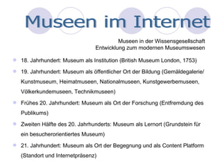 18. Jahrhundert: Museum als Institution (British Museum London, 1753) 19. Jahrhundert: Museum als öffentlicher Ort der Bildung (Gemäldegalerie/ Kunstmuseum, Heimatmuseen, Nationalmuseen, Kunstgewerbemuseen, Völkerkundemuseen, Technikmuseen) Frühes 20. Jahrhundert: Museum als Ort der Forschung (Entfremdung des Publikums) Zweiten Hälfte des 20. Jahrhunderts: Museum als Lernort (Grundstein für ein besucherorientiertes Museum) 21. Jahrhundert: Museum als Ort der Begegnung und als Content Platform (Standort und Internetpräsenz) Museen in der Wissensgesellschaft Entwicklung zum modernen Museumswesen Museen im Internet 