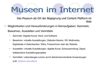 Möglichkeiten und Herausforderungen in Kernaufgaben: Sammeln, Bewahren, Ausstellen und Vermitteln Sammeln: Digitale Kunst, Hard- und Software Bewahren: virtuelle Ausstellungen, Website-Historie, VR, Multimedia, Digitalisate in Datenbanken, Wikis, Fotoarchiven oder der Website Ausstellen: virtuelle Ausstellungen, digitale Kunst, Schausammlung, Depot, kollaborative Ausstellungsprojekte Vermitteln: Lebenslanges Lernen durch teilnehmerorientierte Anwendungen (z.B.  distance education)  Das Museum als Ort der Begegnung und Content Platform im Web Museen im Internet 