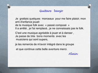 Guitare banjo
Je grattais quelques morceaux pour me faire plaisir, mon
ami d'enfance jouait
de la musique folk avec « passé composé »
Il a arrêté , je l'ai remplacé., je ne connaissais pas le folk.
C'est une musique agréable à jouer et à danser ,
Je passe de très bons moments avec les
musiciens qui sont supers,
je les remercie de m'avoir intégré dans le groupe
et que continue cette belle aventure merci.
Alain
 