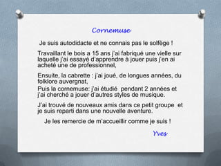 Cornemuse
Je suis autodidacte et ne connais pas le solfège !
Travaillant le bois a 15 ans j’ai fabriqué une vielle sur
laquelle j’ai essayé d’apprendre à jouer puis j’en ai
acheté une de professionnel,
Ensuite, la cabrette : j’ai joué, de longues années, du
folklore auvergnat,
Puis la cornemuse: j’ai étudié pendant 2 années et
j’ai cherché a jouer d’autres styles de musique.
J’ai trouvé de nouveaux amis dans ce petit groupe et
je suis reparti dans une nouvelle aventure.
Je les remercie de m’accueillir comme je suis !
Yves
 