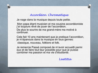 Accordéon Chromatique
Je nage dans la musique depuis toute petite.
Mon papa étant musicien et ma cousine accordéoniste
j’ai toujours rêvé de jouer de l’accordéon.
De plus le sourire de ma grand-mère ma motivé à
continuer.
Cela fait 10 ans maintenant que je pratique l’accordéon,
je m’épanouis dans la musique en tous genres:
classique, nouveau, folklore et folk.
Je remercie Passé composé de m’avoir accueilli parmi
eux et de faire tout leur possible pour que je puisse
combiner ma passion et ma vie d’étudiante.
Laetitia
 