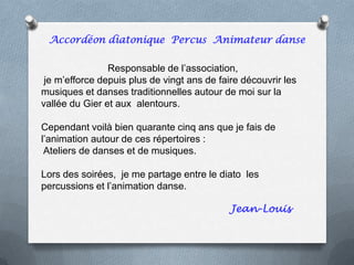 Responsable de l’association,
je m’efforce depuis plus de vingt ans de faire découvrir les
musiques et danses traditionnelles autour de moi sur la
vallée du Gier et aux alentours.
Cependant voilà bien quarante cinq ans que je fais de
l’animation autour de ces répertoires :
Ateliers de danses et de musiques.
Lors des soirées, je me partage entre le diato les
percussions et l’animation danse.
Jean-Louis
Accordéon diatonique Percus Animateur danse
 