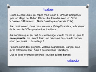 Violon
Grâce à Jean-Louis, j’ai repris mon violon à «Passé Composé»
par un stage de Didier Olivier. J’ai travaillé avec JF. Vrod
V.Basset/ B.Bremaud ( Nuits Basaltiques-Crêt de Folk).
J’ai redécouvert, dans mes racines « Velay-Vivarais », le bonheur
de la bourrée 3 Temps et autres traditions.
J’ai constaté que, j’ai fait du « collectage » toute ma vie et que la
noire pointée est avant tout une précision du –pas de danse-
et un peu aussi … du solfège !
Faisons sortir des greniers, Violons, Mandolines, Banjos, pour
qu’ils retrouvent leur Âme à de nouvelles vibrations.
Que le belle aventure continue (d’Alain guitare bando)
Yolande
 