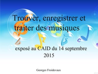 Trouver, enregistrer et
traiter des musiques
exposé au CAID du 14 septembre
2015
Georges Froidevaux
 
