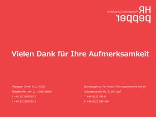 Vielen  Dank  für  Ihre  Aufmerksamkeit

HRpepper  GmbH  &  Co.  KGaA

Bundesagentur  für  Arbeit,  Führungsakademie  der  BA

Tempelhofer  Ufer  11,  10963  Berlin

Schützenstraße  50,  91207  Lauf

T  +49  30  2593575  0

T  +49  9123  789  0

F  +49  30  2593575  5

F  +49  9123  789  499

 