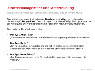 3  Mittelmanagement  und  Weiterbildung
Weiterbildungsmuﬀel  oder  vergessene  Zielgruppe?  Das  ist  hier  die  Frage
Das  Mittelmanagement  ist  entweder  Durchgangsstation  nach  oben  oder  
„lebenslange“  Endposition.  Den  Aufsteigern  stehen  vielfältige  Bildungsanagebote  
zur  Verfügung.  Die  Verbleibenden  sind  seltener  in  Maßnahmen  anzutreﬀen.  
Drei  typische  Begründungsmuster:  
•  Der  Typ  „Alter  Hase“
        „Das  kenne  ich  alles  schon.  Mit  meiner  Erfahrung  bringt  mir  das  nichts  mehr.“  
•  Der  Typ  „Opfer“    
        „Ich  habe  mich  so  eingesetzt  und  sie  haben  mich  so  schlecht  behandelt.        
        Warum  soll  ich  mehr  machen  als  in  meiner  Stellenbeschreibung  steht?“
•  Der  Typ  „Kreuzfahrer“
        „Im  Bildungsprogramm  wird  für  mich  nichts  angeboten.  Da  kann  man  nix  
        machen.“

6

Führungsebene  Mittelmanagement

02  l  2013  HRpepper

 