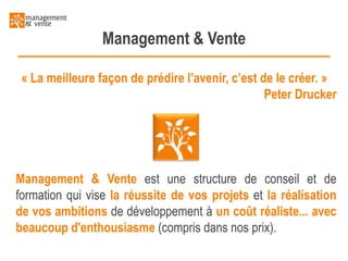 Management & Vente
« La meilleure façon de prédire l’avenir, c’est de le créer. »
Peter Drucker

Management & Vente est une structure de conseil et de
formation qui vise la réussite de vos projets et la réalisation
de vos ambitions de développement à un coût réaliste... avec
beaucoup d'enthousiasme (compris dans nos prix).

 