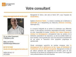 Votre consultant
www.management-et-vente.com

Management & Vente a été créé en février 2011, sous l’impulsion de
Claude Rohou.
Diplômé d’Audencia Nantes, il a étudié le marketing de la distribution à
l’ESCP-EAP et le reengineering aux Etats-Unis (American University,
Washington DC).

14, rue Julien Coquement
77590 Bois Le Roi
43bis, rue Carnot
92100 Boulogne Billancourt

06 79 78 16 90
claude.rohou@management-et-vente.com
SIREN 529 442 121
APE 8559A

Il a consacré l’intégralité de sa carrière à la distribution sous différentes
formes. Il a été ingénieur commercial, responsable de formation, animateur
de zone, responsable de secteur, directeur d’un réseau d’agences et
directeur du développement, principalement dans les secteurs de la
distribution automobile et de l’assurance, au sein de sociétés leaders sur
leurs marchés. C’est la garantie pour vous d’une très bonne compréhension
de vos enjeux et l’assurance d’une proposition pragmatique et
opérationnelle.
Claude accompagne aujourd’hui de grandes enseignes dans le
développement de la performance de leur réseau de distribution et
l’amélioration de leur efficacité managériale. Management et Vente est
par ailleurs partenaire des organismes de formation parmi les plus
renommés sur les thèmes du management et de la vente. C'est le gage de
notre professionnalisme et de notre expertise.

 