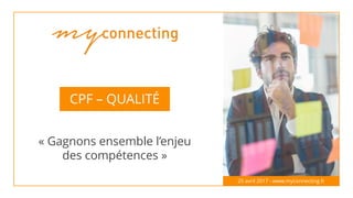 CPF – QUALITÉ
« Gagnons ensemble l’enjeu
des compétences »
25 avril 2017 - www.myconnecting.fr
 