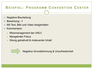 BEISPIEL: PROGRAMM CONVENTION CENTER

 Negative Beurteilung
 Bewertung: -1
 Mit Text, Bild und Video festgehalten
 Kommentare:

     Missmanagement der UNLV
     Mangelnder Fokus
     Wenig gehaltvoll & irrelevanter Inhalt



                 Negative Grundstimmung & Unzufriedenheit
 