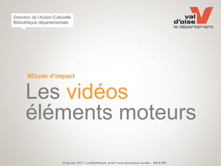#Etude d’impact
Les vidéos
éléments moteurs
24 janvier 2017– La bibliothèque, levier d’une dynamique sociale – ABF& BPI
Direction de l’Action Culturelle
Bibliothèque départementale
 