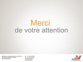 Bibliothèque départementale du Val d’Oise
28 avenue du Général Schmitz
95300 PONTOISE
tél. : 01 34 33 85 85
fax : 01 34 33 85 86
bdvo@valdoise.fr
www.valdoise.fr
Merci
de votre attention
 