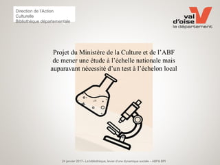 24 janvier 2017– La bibliothèque, levier d’une dynamique sociale – ABF& BPI
Direction de l’Action
Culturelle
Bibliothèque départementale
Projet du Ministère de la Culture et de l’ABF
de mener une étude à l’échelle nationale mais
auparavant nécessité d’un test à l’échelon local
 