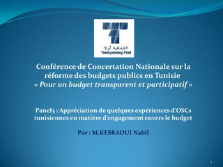 Conférence de Concertation Nationale sur la
   réforme des budgets publics en Tunisie
« Pour un budget transparent et participatif »


Panel3 : Appréciation de quelques expériences d’OSCs
tunisiennes en matière d’engagement envers le budget

              Par : M.KESRAOUI Nabil



                                                       1
 