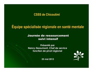 CSSS de Chicoutimi


Équipe spécialisée régionale en santé mentale

         Journée de ressourcement
               suivi intensif

                    Présenté par
          Nancy Beaumont, Chef de service
             fonction de pivot régional


                    25 mai 2012
 