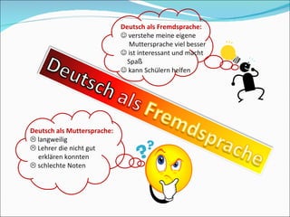Deutsch als Muttersprache:    langweilig    Lehrer die nicht gut    erklären konnten    schlechte Noten Deutsch als Fremdsprache:    verstehe meine eigene   Muttersprache viel besser    ist interessant und macht    Spa ß    kann Schülern helfen 