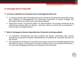 Le rattrapage devenu impossible
 La France a spécialisé son économie dans le rattrapage des Etats-Unis
 La croissance élevée des Trente Glorieuses est le résultat d'une politique industrielle conçue
pour répliquer le développement de l'économie américaine en faisant émerger des
champions nationaux soutenus par la puissance publique
 Aujourd'hui encore, les pouvoirs publics, les administrations, les grandes entreprises et les
investisseurs pensent dans ces termes : comment refaire ce qu'ont fait les Américains ?
Peut-on créer un Google français ?
 Mais le rattrapage est devenu impossible dans l'économie numérique globale
 Les frontières commerciales sont plus ouvertes que jamais, notamment dans l'Union
européenne qui garantit la liberté d'établissement et la liberté de circulation des biens et
des services
 Dans l'économie numérique, les marchés sont toujours concentrés à l'échelle globale du fait
des effets de réseau. Une fois qu'une position a été prise par une entreprise américaine, il
n'y a plus de rattrapage possible par une entreprise d'un autre pays
3
 