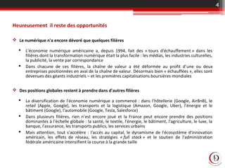 Heureusement il reste des opportunités
 Le numérique n'a encore dévoré que quelques filières
 L'économie numérique américaine a, depuis 1994, fait des « tours d'échauffement » dans les
filières dont la transformation numérique était la plus facile : les médias, les industries culturelles,
la publicité, la vente par correspondance
 Dans chacune de ces filières, la chaîne de valeur a été déformée au profit d'une ou deux
entreprises positionnées en aval de la chaîne de valeur. Désormais bien « échauffées », elles sont
devenues des géants industriels – et les premières capitalisations boursières mondiales
 Des positions globales restent à prendre dans d'autres filières
 La diversification de l'économie numérique a commencé : dans l'hôtellerie (Google, AirBnB), le
retail (Apple, Google), les transports et la logistique (Amazon, Google, Uber), l'énergie et le
bâtiment (Google), l'automobile (Google, Tesla, Salesforce)
 Dans plusieurs filières, rien n'est encore joué et la France peut encore prendre des positions
dominantes à l'échelle globale : la santé, le textile, l'énergie, le bâtiment, l'agriculture, le luxe, la
banque, l'assurance, les transports publics, les services urbains
 Mais attention, tout s'accélère : l'accès au capital, le dynamisme de l'écosystème d'innovation
américain, les effets de réseau, les stratégies « full  stack » et le soutien de l'administration
fédérale américaine intensifient la course à la grande taille
4
 