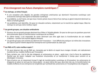 D'où émergeront nos futurs champions numériques ?
Les startups, un échec français
 A une exception près (Apple), les grandes entreprises américaines qui dominent l'économie numérique sont
d'anciennes startups nées après la révolution numérique
 Le problème, vu de France, est que nous n'avons jamais réussi à faire d'une startup un géant industriel dominant sa
filière à l'échelle globale
 Les problèmes sont identifiés. On peut en résoudre certains, notamment sur le marché du capital-risque. Mais les
startups ne sont pas notre meilleur espoir
Les grands groupes, une situation ambivalente
 Plusieurs de nos grands groupes dominent leur filière à l'échelle globale. On peut se dire que ces positions pourront
être préservées après la transformation numérique de ces filières
 En même temps, il est impossible de rester dominant sans être agile dans la transformation de son modèle
d'affaires – comme l'ont montré Apple et Amazon
 Les grands groupes sont victimes du dilemme de l'innovateur : il est difficile de pratiquer soi-même des innovations
de rupture quand l'intérêt objectif de l'entreprise est la préservation du statu quo
Les PME et ETI, notre meilleur espoir ?
 On peut observer des cas de PME qui, menacées par le déclin et voyant leurs marges s'éroder, ont radicalement
transformé leur modèle d'affaires par l'innovation
 Dans certains cas, c'est le fait des dirigeants et actionnaires en place : après tout, c'est la force du capitalisme
familial que de savoir s'adapter aux mutations structurelles et se transformer à temps pour survivre et se
développer à nouveau
 Dans d'autres cas, et notamment lorsqu'il s'agit de transformation numérique et d'innovation, les actionnaires et
dirigeants en place ne sont pas les mieux placés : on peut même dire que, dans bien des cas, la transformation du
modèle d'affaires d'une entreprise est empêchée par la frilosité des actionnaires et l'incompétence des dirigeants
5
 