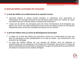Le droit des faillites à la frontière de l'innovation
 Le droit des faillites est un déterminant de la capacité à innover
 Comment faciliter la reprise d'actifs existants, la valorisation d'un savoir-faire, la
préservation de l'ancrage territorial d'une entreprise quand toutes les chaînes de valeur
sont déformées par la transformation numérique de l'économie ?
 L'enjeu est de mettre ces entreprises dans les mains d'actionnaires et de dirigeants qui,
grâce à leur vision, leur talent d'exécution et leur accès au capital, sauront les transformer
radicalement pour en faire les champions de demain sur leur marché
 Le droit des faillites remis au service du développement économique
 Le débat sur le droit des faillites est aujourd'hui centré sur la préservation du statu quo
dans les entreprises et des considérations sur le coût du travail – qui conviennent à une
économie de rattrapage
 un droit des faillites efficace est une manière de faciliter, voire de précipiter la
transformation de nos entreprises à la frontière de l'innovation, de les lancer à l'assaut de
filières profondément transformées et de générer les gains de productivité qui permettront
de relancer la croissance et la création d'emplois
6
 
