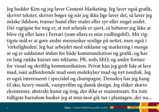 Zigns – Content Marketing, grafik og tekst1
Jeg hedder Kim og jeg laver Content Marketing. Jeg laver også grafik,
skriver tekster, skriver bøger og når jeg ikke lige laver det, så laver jeg
måske ildshow, træner hund eller maler eller syr eller noget andet.
Det vigtigste for mig er, at mit arbejde er sjovt, så behøver jeg ikke at
blive rig eller køre i Ferrari (som ellers er min yndlingsbil). Mit vig-
tigste mål er at gøre andre mennesker synlige på nettet, men også i
’virkeligheden’. Jeg har arbejdet med reklame og marketing i mange
år og er uddannet inden for både kommunikation og grafik, og har
en lang række kurser om reklame, PR, web, SEO, og andre former
for visuel og skriftlig kommunikation. Privat kan jeg godt lide at lave
mad, især udfordrende mad som molekylær mad og nyt nordisk. Jeg
er også interesseret i specialøl og champagne. Desuden har jeg hang
til sko, heavy-musik, vampyrfilm og dansk design. Jeg elsker skæve
eksistenser, abstrakt kunst og ting, der ikke er mainstream. fra min
tidligste barndom husker jeg at min mor gik tur i plantagen, der nu...
 