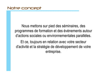 Notre mission
      Donner du sens à vos évènements et à vos séminaires.
   Animer des programmes de formation qui permettent aux acteurs
    de votre entreprise de sortir de leurs paradigmes conceptuels.
    Valoriser et développer les compétences, les savoirs-être et les
                         talents des individus.
   Mettre à profit la valeur ajoutée de vos collaborateurs et en faire le
              cœur de votre stratégie de développement.
     Développer la culture de votre entreprise et de votre marque.
      Clarifier et partager votre vision et votre mission avec vos
                             collaborateurs.
     Implémenter un esprit de coopération au sein de vos équipes.
                Améliorer vos pratiques de management.
 