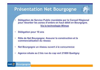 Présentation Net Bourgogne

• Délégation de Service Public mandatée par le Conseil Régional
  pour résorber les zones d’ombre en haut débit en Bourgogne.
                      Via la technologie Wimax

• Délégation pour 10 ans

• Rôle de Net Bourgogne: Assurer la construction et la
  commercialisation du réseau

• Net Bourgogne un réseau ouvert à la concurrence

• Agence située au 2 bis rue du cap vert 21800 Quetigny
 