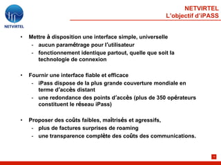 NETVIRTEL
                                                       L’objectif d’iPASS


•   Mettre à disposition une interface simple, universelle
     - aucun paramétrage pour l’utilisateur
     - fonctionnement identique partout, quelle que soit la
       technologie de connexion

•   Fournir une interface fiable et efficace
     - iPass dispose de la plus grande couverture mondiale en
       terme d’accès distant
     - une redondance des points d’accès (plus de 350 opérateurs
       constituent le réseau iPass)

•   Proposer des coûts faibles, maîtrisés et agressifs,
     - plus de factures surprises de roaming
     - une transparence complète des coûts des communications.


                                                                       14
 