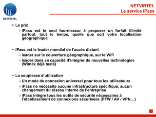 NETVIRTEL
                                                         Le service IPass


 Le prix
   iPass est le seul fournisseur à proposer un forfait illimité
     partout, tout le temps, quelle que soit votre localisation
     géographique

 iPass est le leader mondial de l’accès distant
    leader sur la couverture géographique, sur le Wifi
    leader dans sa capacité d’intégrer de nouvelles technologies
     (Wimax déjà testé)

 La souplesse d’utilisation
   Un mode de connexion universel pour tous les utilisateurs
   iPass ne nécessite aucune infrastructure spécifique, aucun
     changement du réseau interne de l’entreprise
   iPass intègre tous les outils de sécurité nécessaires à
     l’établissement de connexions sécurisées (PFW / AV / VPN…)

                                                                       15
 