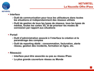 NETVIRTEL
                                                   La Nouvelle Offre IPass

 Interface
    Outil de communication pour tous les utilisateurs dans toutes
      les situations et indépendamment des réseaux utilisés
    Outil de gestion de tous les types de réseaux, tous les types de
      médias, toutes les cartes 3G, et de prioriser les modes de
      connexion par rapport aux situations

 Portail
   Outil d’administration associé à l’interface la création et le
     paramétrage des comptes
   Outil de reporting dédié : consommation, facturation, alerte
     réseau, gestion des incidents, formation en ligne, etc.

 Réseau(x)
    Interface peut être associée ou pas au réseau IPass
    La plus grande couverture réseau au Monde


                                                                        17
 