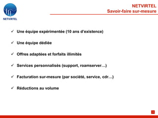 NETVIRTEL
                                                  Savoir-faire sur-mesure



 Une équipe expérimentée (10 ans d’existence)

 Une équipe dédiée

 Offres adaptées et forfaits illimités

 Services personnalisés (support, roamserver…)

 Facturation sur-mesure (par société, service, cdr…)

 Réductions au volume




                                                                       32
 