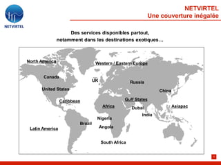 NETVIRTEL
                                                               Une couverture inégalée

                     Des services disponibles partout,
                notamment dans les destinations exotiques…



North America                      Western / Eastern Europe


       Canada
                                  UK                  Russia
      United States                                                China

                 Caribbean                        Gulf States
                                        Africa        Dubai                Asiapac

                                                           India
                                   Nigeria
                         Brazil
 Latin America                         Angola


                                       South Africa


                                                                                     9
 