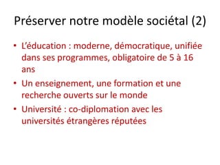 Préserver notre modèle sociétal (2)
• L’éducation : moderne, démocratique, unifiée
dans ses programmes, obligatoire de 5 à 16
ans
• Un enseignement, une formation et une
recherche ouverts sur le monde
• Université : co-diplomation avec les
universités étrangères réputées
 